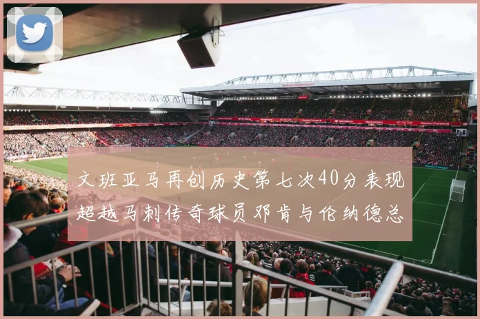 文班亚马再创历史第七次40分表现超越马刺传奇球员邓肯与伦纳德总和