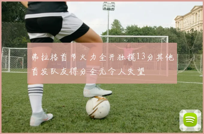 弗拉格首节火力全开独揽13分其他首发队友得分全无令人失望