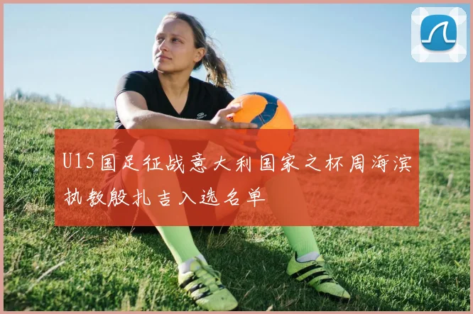U15国足征战意大利国家之杯周海滨执教殷扎吉入选名单