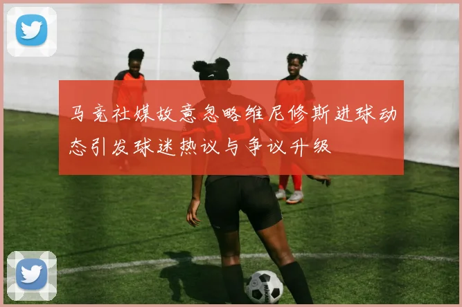 马竞社媒故意忽略维尼修斯进球动态引发球迷热议与争议升级