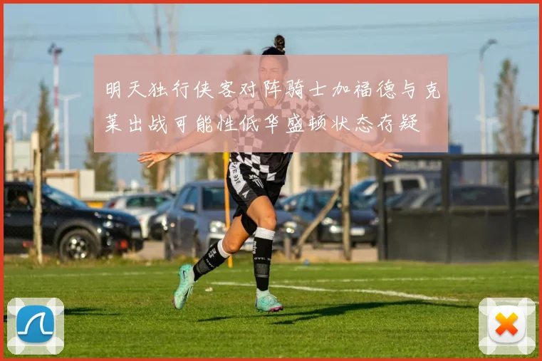 明天独行侠客对阵骑士加福德与克莱出战可能性低华盛顿状态存疑